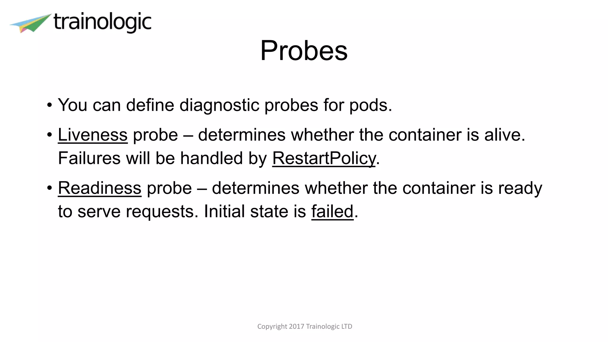 Probes
• You can define diagnostic probes for pods.
• Liveness probe – determines whether the container is alive.
Failures will be handled by RestartPolicy.
• Readiness probe – determines whether the container is ready
to serve requests. Initial state is failed.
Copyright 2017 Trainologic LTD
 