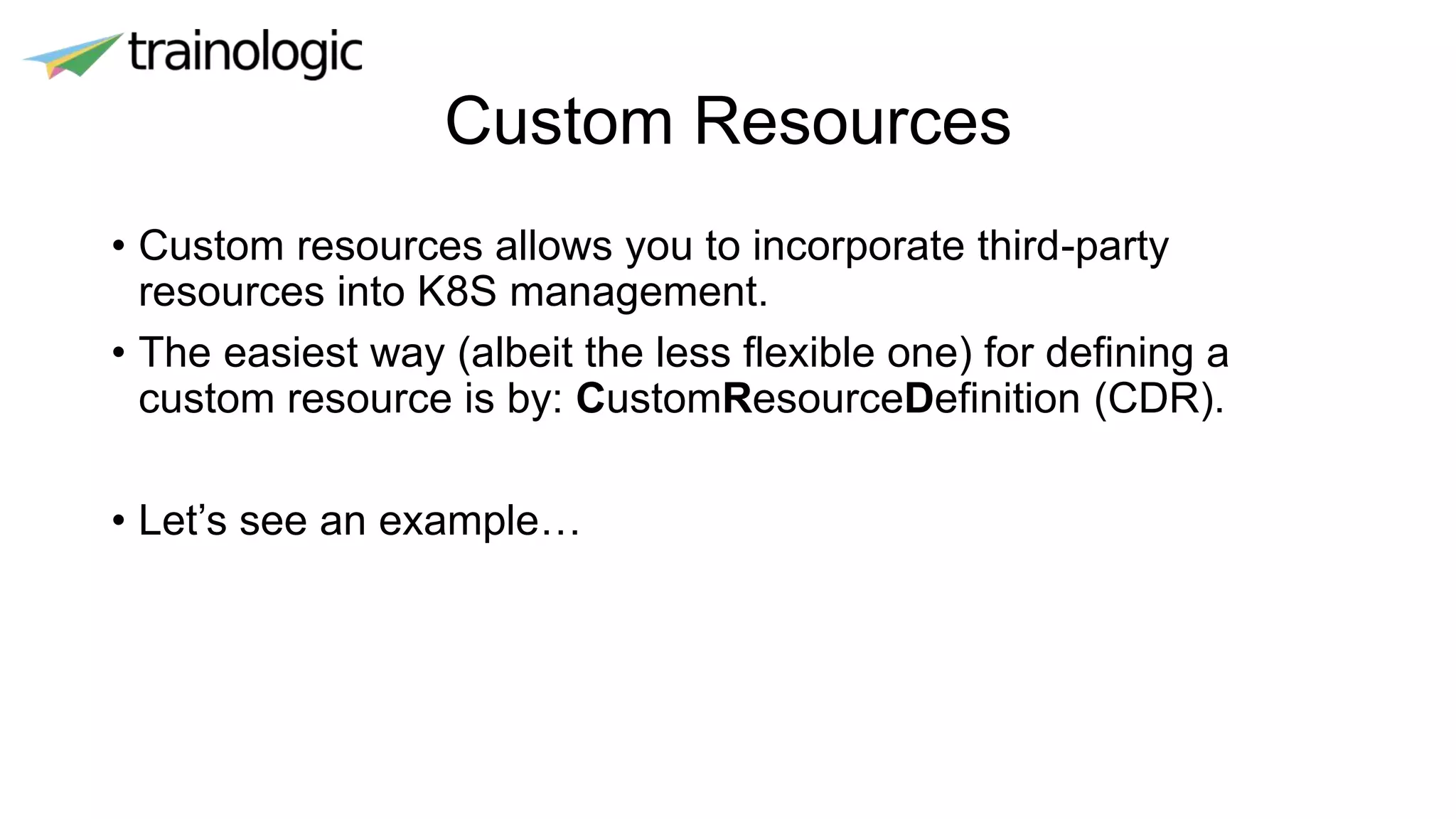 Custom Resources
• Custom resources allows you to incorporate third-party
resources into K8S management.
• The easiest way (albeit the less flexible one) for defining a
custom resource is by: CustomResourceDefinition (CDR).
• Let’s see an example…
 