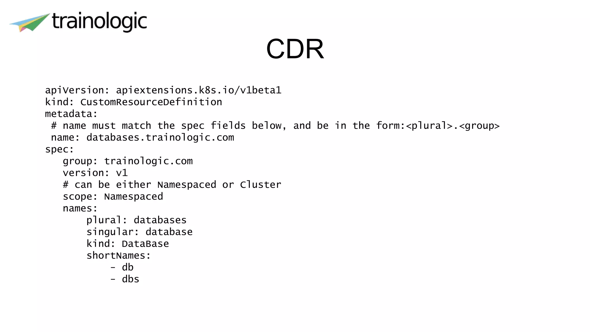 CDR
apiVersion: apiextensions.k8s.io/v1beta1
kind: CustomResourceDefinition
metadata:
# name must match the spec fields below, and be in the form:<plural>.<group>
name: databases.trainologic.com
spec:
group: trainologic.com
version: v1
# can be either Namespaced or Cluster
scope: Namespaced
names:
plural: databases
singular: database
kind: DataBase
shortNames:
- db
- dbs
 