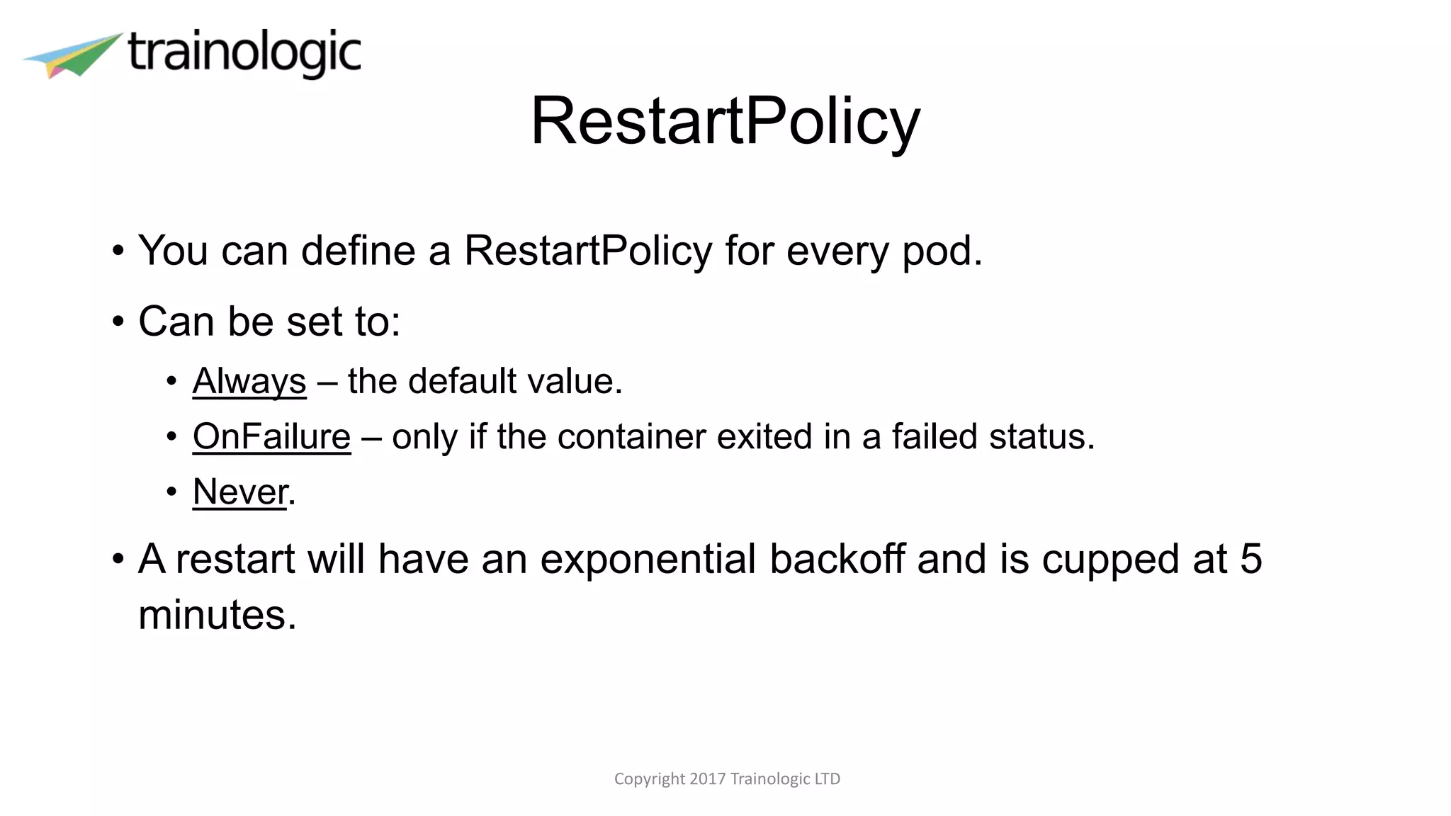 RestartPolicy
• You can define a RestartPolicy for every pod.
• Can be set to:
• Always – the default value.
• OnFailure – only if the container exited in a failed status.
• Never.
• A restart will have an exponential backoff and is cupped at 5
minutes.
Copyright 2017 Trainologic LTD
 