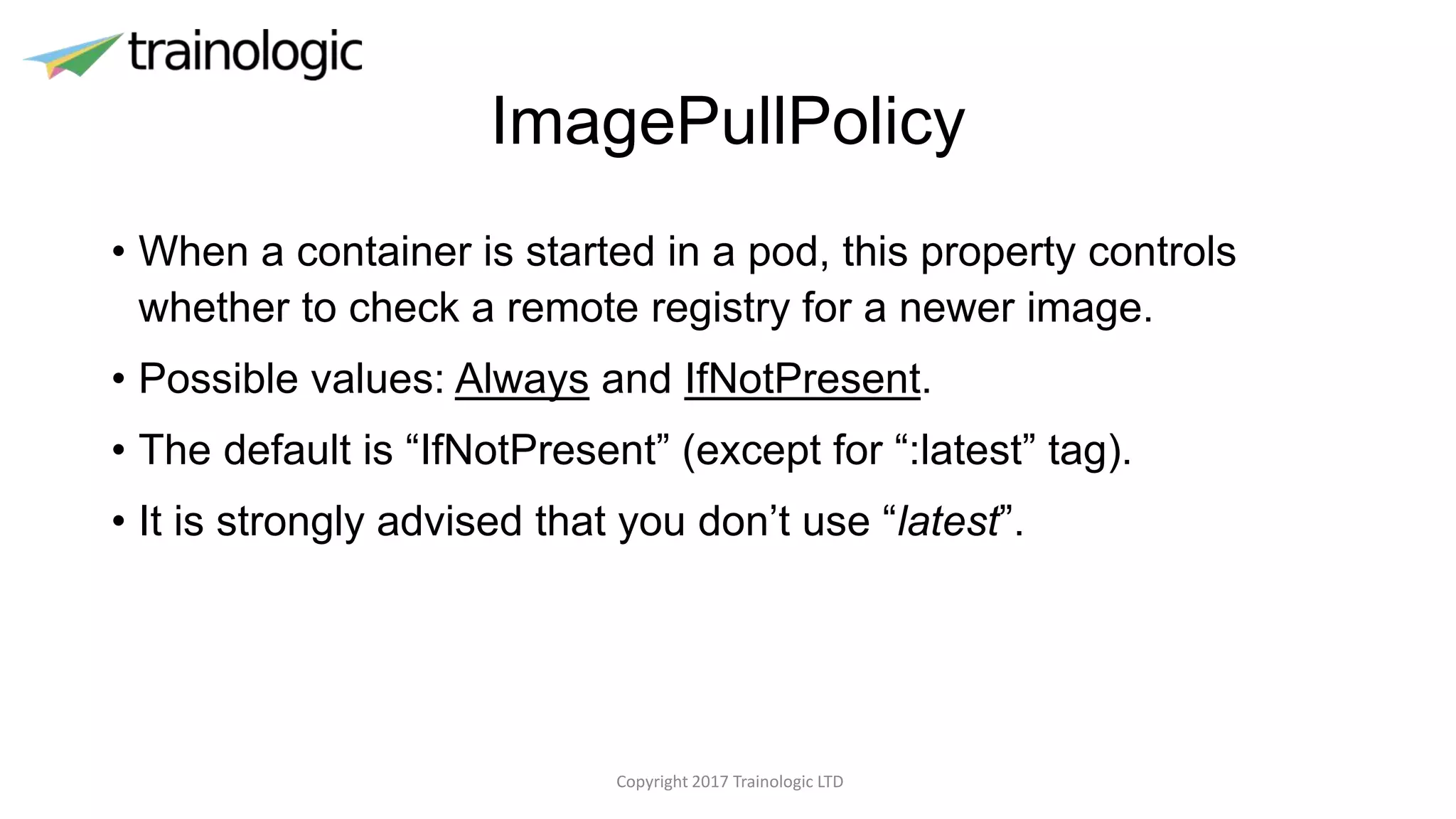 ImagePullPolicy
• When a container is started in a pod, this property controls
whether to check a remote registry for a newer image.
• Possible values: Always and IfNotPresent.
• The default is “IfNotPresent” (except for “:latest” tag).
• It is strongly advised that you don’t use “latest”.
Copyright 2017 Trainologic LTD
 
