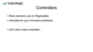 Controllers
• Most common one is: ReplicaSet.
• Intended for you immortal containers.
• Let’s see a spec example…
 