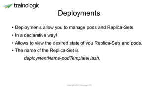 Deployments
• Deployments allow you to manage pods and Replica-Sets.
• In a declarative way!
• Allows to view the desired state of you Replica-Sets and pods.
• The name of the Replica-Set is
deploymentName-podTemplateHash.
Copyright 2017 Trainologic LTD
 