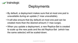 Deployments
• By default, a deployment makes sure that at most one pod is
unavailable during an update (1 max unavailable).
• It will also ensure that (by default) at most one pod can be
created more than the desired amount (1 max surge).
• When you update a deployment, a new Replica-Set is created
to scale up the new pods and the old Replica-Set (which has
the same selector) will be scaled-down.
Copyright 2017 Trainologic LTD
 