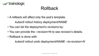 Rollback
• A rollback will affect only the pod’s template.
kubectl rollout history deployment/NAME
• You can list the deployment’s revisions by:
• You can provide the --revision=N to see revision’s details.
• Rollback is done with:
kubectl rollout undo deployment/NAME --to-revision=N
Copyright 2017 Trainologic LTD
 