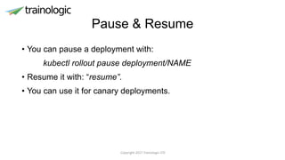 Pause & Resume
• You can pause a deployment with:
kubectl rollout pause deployment/NAME
• Resume it with: “resume”.
• You can use it for canary deployments.
Copyright 2017 Trainologic LTD
 