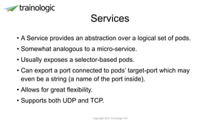 Services
• A Service provides an abstraction over a logical set of pods.
• Somewhat analogous to a micro-service.
• Usually exposes a selector-based pods.
• Can export a port connected to pods’ target-port which may
even be a string (a name of the port inside).
• Allows for great flexibility.
• Supports both UDP and TCP.
Copyright 2017 Trainologic LTD
 