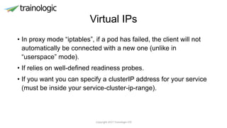 Virtual IPs
• In proxy mode “iptables”, if a pod has failed, the client will not
automatically be connected with a new one (unlike in
“userspace” mode).
• If relies on well-defined readiness probes.
• If you want you can specify a clusterIP address for your service
(must be inside your service-cluster-ip-range).
Copyright 2017 Trainologic LTD
 
