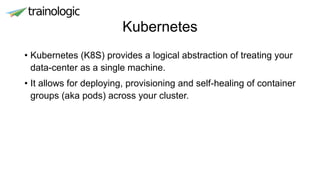 Kubernetes
• Kubernetes (K8S) provides a logical abstraction of treating your
data-center as a single machine.
• It allows for deploying, provisioning and self-healing of container
groups (aka pods) across your cluster.
 