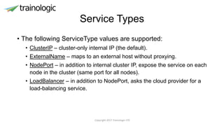 Service Types
• The following ServiceType values are supported:
• ClusterIP – cluster-only internal IP (the default).
• ExternalName – maps to an external host without proxying.
• NodePort – in addition to internal cluster IP, expose the service on each
node in the cluster (same port for all nodes).
• LoadBalancer – in addition to NodePort, asks the cloud provider for a
load-balancing service.
Copyright 2017 Trainologic LTD
 