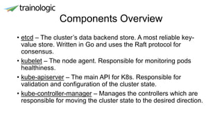 Components Overview
• etcd – The cluster’s data backend store. A most reliable key-
value store. Written in Go and uses the Raft protocol for
consensus.
• kubelet – The node agent. Responsible for monitoring pods
healthiness.
• kube-apiserver – The main API for K8s. Responsible for
validation and configuration of the cluster state.
• kube-controller-manager – Manages the controllers which are
responsible for moving the cluster state to the desired direction.
 