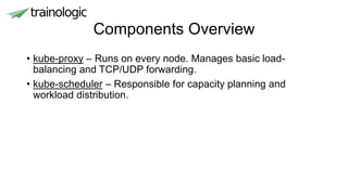 Components Overview
• kube-proxy – Runs on every node. Manages basic load-
balancing and TCP/UDP forwarding.
• kube-scheduler – Responsible for capacity planning and
workload distribution.
 