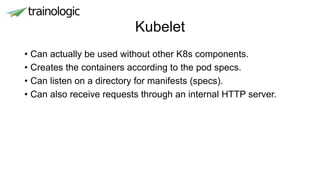Kubelet
• Can actually be used without other K8s components.
• Creates the containers according to the pod specs.
• Can listen on a directory for manifests (specs).
• Can also receive requests through an internal HTTP server.
 