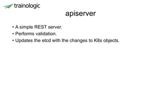 apiserver
• A simple REST server.
• Performs validation.
• Updates the etcd with the changes to K8s objects.
 