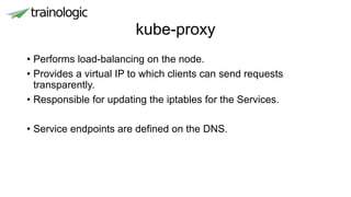 kube-proxy
• Performs load-balancing on the node.
• Provides a virtual IP to which clients can send requests
transparently.
• Responsible for updating the iptables for the Services.
• Service endpoints are defined on the DNS.
 