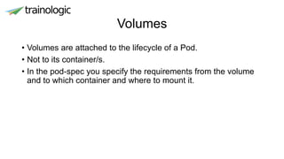 Volumes
• Volumes are attached to the lifecycle of a Pod.
• Not to its container/s.
• In the pod-spec you specify the requirements from the volume
and to which container and where to mount it.
 