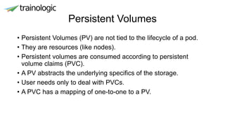 Persistent Volumes
• Persistent Volumes (PV) are not tied to the lifecycle of a pod.
• They are resources (like nodes).
• Persistent volumes are consumed according to persistent
volume claims (PVC).
• A PV abstracts the underlying specifics of the storage.
• User needs only to deal with PVCs.
• A PVC has a mapping of one-to-one to a PV.
 