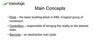 Main Concepts
• Pods – the basic building-block in K8S. A logical group of
containers.
• Controllers – responsible of bringing the reality to the desired
state.
• Services – an abstraction over pods.
 