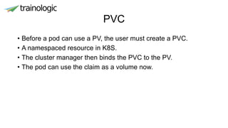PVC
• Before a pod can use a PV, the user must create a PVC.
• A namespaced resource in K8S.
• The cluster manager then binds the PVC to the PV.
• The pod can use the claim as a volume now.
 