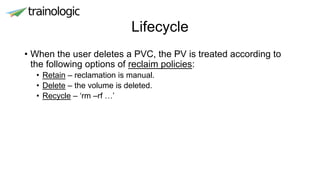 Lifecycle
• When the user deletes a PVC, the PV is treated according to
the following options of reclaim policies:
• Retain – reclamation is manual.
• Delete – the volume is deleted.
• Recycle – ‘rm –rf …’
 