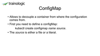 ConfigMap
• Allows to decouple a container from where the configuration
comes from.
• First you need to define a configMap:
kubectl create configmap name source.
• The source is either a file or a literal.
 