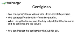 ConfigMap
• You can specify literal values with --from-literal=key=value.
• You can specify a file with --from-file=path/url.
• When using the file version, the key is by default the file name
and its contents are the values.
• You can inspect the configMap with kubectl get.
 
