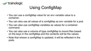 Using ConfigMap
• You can use a configMap value for an env variable value to a
container.
• You can also use all values of a configMap as env variable for a pod.
• You can also use configMap variables as values for a container
command.
• You can also use a volume of type configMap to mount files based
on the keys in the configMap and the contents will be the values.
• Note that whewn a configMap is updated, it will be reflected in the
pods.
 