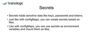 Secrets
• Secrets holds sensitive data like keys, passwords and tokens.
• Just like with configMaps, you can create secrets based on
files.
• Like with configMaps, you can use secrets as environment
variables and mount them as files.
 