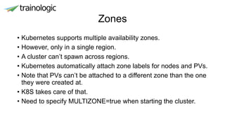 Zones
• Kubernetes supports multiple availability zones.
• However, only in a single region.
• A cluster can’t spawn across regions.
• Kubernetes automatically attach zone labels for nodes and PVs.
• Note that PVs can’t be attached to a different zone than the one
they were created at.
• K8S takes care of that.
• Need to specify MULTIZONE=true when starting the cluster.
 