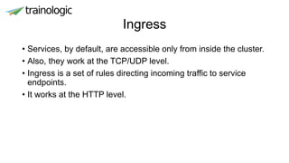 Ingress
• Services, by default, are accessible only from inside the cluster.
• Also, they work at the TCP/UDP level.
• Ingress is a set of rules directing incoming traffic to service
endpoints.
• It works at the HTTP level.
 