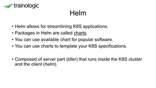 Helm
• Helm allows for streamlining K8S applications.
• Packages in Helm are called charts.
• You can use available chart for popular software.
• You can use charts to template your K8S specifications.
• Composed of server part (tiller) that runs inside the K8S cluster
and the client (helm).
 