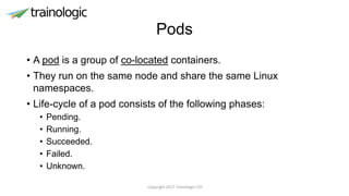 Pods
• A pod is a group of co-located containers.
• They run on the same node and share the same Linux
namespaces.
• Life-cycle of a pod consists of the following phases:
• Pending.
• Running.
• Succeeded.
• Failed.
• Unknown.
Copyright 2017 Trainologic LTD
 