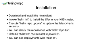 Installation
• Download and install the helm client.
• Invoke “helm init” to install the tiller in your K8S cluster.
• Execute “helm repo update” to update the latest charts
versions.
• You can check the repositories with “helm repo list”.
• Install a chart with “helm install repo/chart”.
• You can see deployments with “helm ls”.
 
