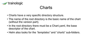 Charts
• Charts have a very specific directory structure.
• The name of the root directory is the basic name of the chart
(without the version part).
• In the root directory there must be a Chart.yaml, the base
descriptor of the chart.
• Helm also looks for the “templates” and “charts” sub-folders.
 