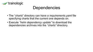 Dependencies
• The “charts” directory can have a requirements.yaml file
specifying charts that the current one depends on.
• Execute ”helm dependency update” to download the
dependencies archives into the “charts” directory.
 
