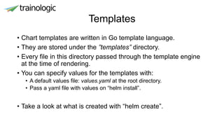 Templates
• Chart templates are written in Go template language.
• They are stored under the ”templates” directory.
• Every file in this directory passed through the template engine
at the time of rendering.
• You can specify values for the templates with:
• A default values file: values.yaml at the root directory.
• Pass a yaml file with values on “helm install”.
• Take a look at what is created with “helm create”.
 