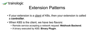 Extension Patterns
• If your extension is a client of K8s, then your extension is called
a controller.
• When K8S is the client, we have two flavors:
• Remote service accepting a network request: Webhook Backend.
• A binary executed by K8S: Binary Plugin.
 
