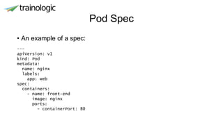 Pod Spec
• An example of a spec:
---
apiVersion: v1
kind: Pod
metadata:
name: nginx
labels:
app: web
spec:
containers:
- name: front-end
image: nginx
ports:
- containerPort: 80
 