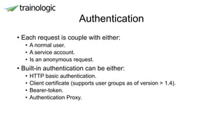 Authentication
• Each request is couple with either:
• A normal user.
• A service account.
• Is an anonymous request.
• Built-in authentication can be either:
• HTTP basic authentication.
• Client certificate (supports user groups as of version > 1.4).
• Bearer-token.
• Authentication Proxy.
 