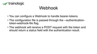 Webhook
• You can configure a Webhook to handle bearer-tokens.
• The configuration file is passed through the --authentication-
token-webhook-file flag.
• The webhook will receive a POST request with the token and
should return a status field with the authentication result.
 