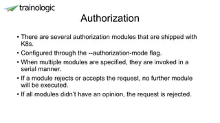 Authorization
• There are several authorization modules that are shipped with
K8s.
• Configured through the --authorization-mode flag.
• When multiple modules are specified, they are invoked in a
serial manner.
• If a module rejects or accepts the request, no further module
will be executed.
• If all modules didn’t have an opinion, the request is rejected.
 