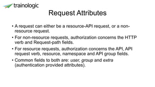 Request Attributes
• A request can either be a resource-API request, or a non-
resource request.
• For non-resource requests, authorization concerns the HTTP
verb and Request-path fields.
• For resource requests, authorization concerns the API, API
request verb, resource, namespace and API group fields.
• Common fields to both are: user, group and extra
(authentication provided attributes).
 
