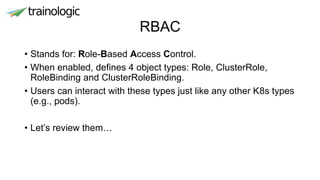 RBAC
• Stands for: Role-Based Access Control.
• When enabled, defines 4 object types: Role, ClusterRole,
RoleBinding and ClusterRoleBinding.
• Users can interact with these types just like any other K8s types
(e.g., pods).
• Let’s review them…
 