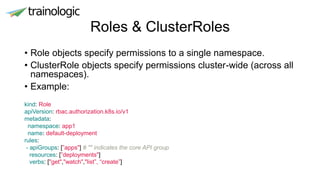 Roles & ClusterRoles
• Role objects specify permissions to a single namespace.
• ClusterRole objects specify permissions cluster-wide (across all
namespaces).
• Example:
kind: Role
apiVersion: rbac.authorization.k8s.io/v1
metadata:
namespace: app1
name: default-deployment
rules:
- apiGroups: [”apps"] # "" indicates the core API group
resources: [”deployments"]
verbs: ["get","watch","list”, “create”]
 