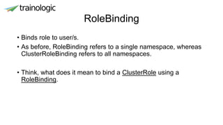 RoleBinding
• Binds role to user/s.
• As before, RoleBinding refers to a single namespace, whereas
ClusterRoleBinding refers to all namespaces.
• Think, what does it mean to bind a ClusterRole using a
RoleBinding.
 
