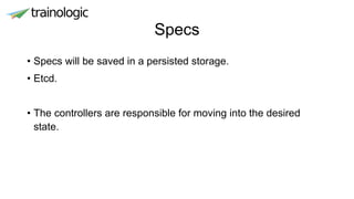 Specs
• Specs will be saved in a persisted storage.
• Etcd.
• The controllers are responsible for moving into the desired
state.
 