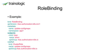 RoleBinding
• Example:
kind: RoleBinding
apiVersion: rbac.authorization.k8s.io/v1
metadata:
name: update-configmaps
namespace: app1
subjects:
- kind: User
name: shimi
apiGroup: rbac.authorization.k8s.io
roleRef:
kind: ClusterRole
name: update-configmaps
apiGroup:rbac.authorization.k8s.io
 