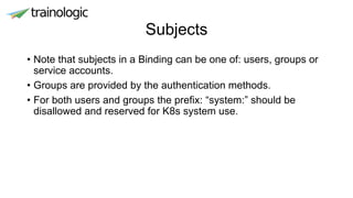 Subjects
• Note that subjects in a Binding can be one of: users, groups or
service accounts.
• Groups are provided by the authentication methods.
• For both users and groups the prefix: “system:” should be
disallowed and reserved for K8s system use.
 