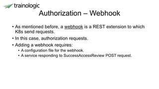 Authorization – Webhook
• As mentioned before, a webhook is a REST extension to which
K8s send requests.
• In this case, authorization requests.
• Adding a webhook requires:
• A configuration file for the webhook.
• A service responding to SuccessAccessReview POST request.
 