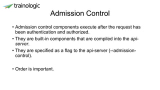 Admission Control
• Admission control components execute after the request has
been authentication and authorized.
• They are built-in components that are compiled into the api-
server.
• They are specified as a flag to the api-server (--admission-
control).
• Order is important.
 